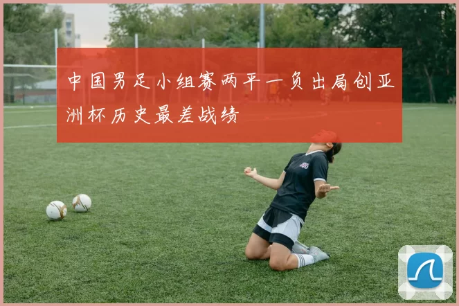 中国男足小组赛两平一负出局创亚洲杯历史最差战绩