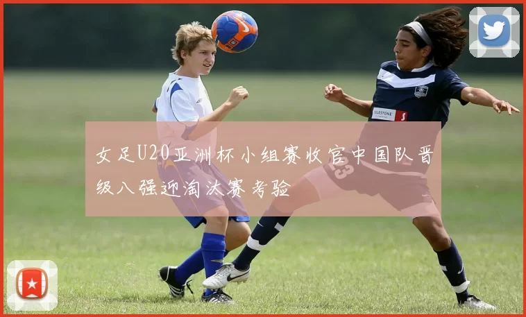 女足U20亚洲杯小组赛收官中国队晋级八强迎淘汰赛考验