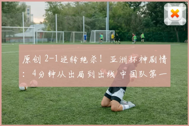 原创 2-1逆转绝杀！亚洲杯神剧情：4分钟从出局到出线 中国队第一变第二