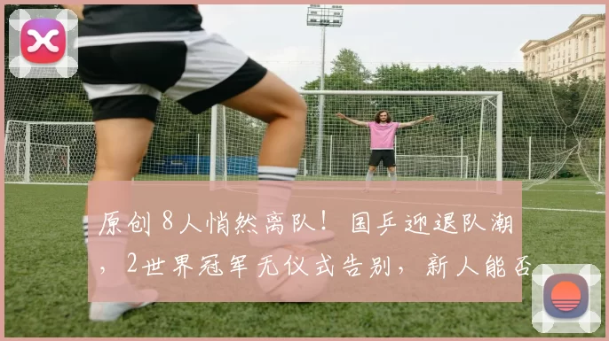 原创 8人悄然离队！国乒迎退队潮，2世界冠军无仪式告别，新人能否接棒