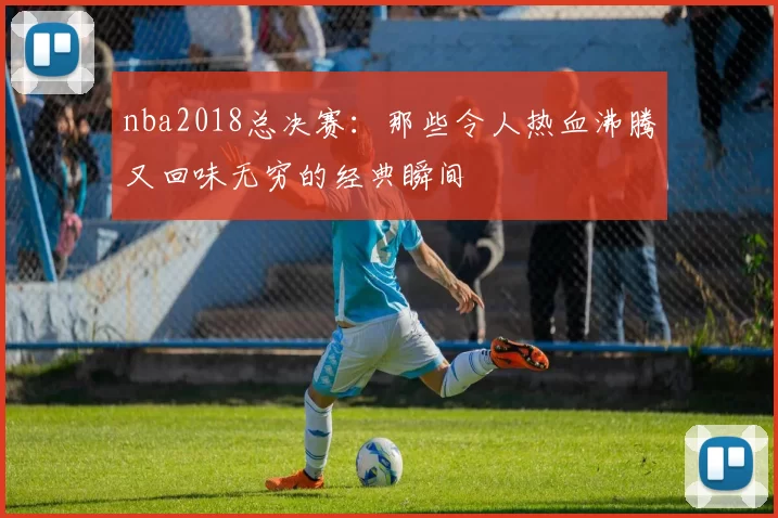nba2018总决赛：那些令人热血沸腾又回味无穷的经典瞬间