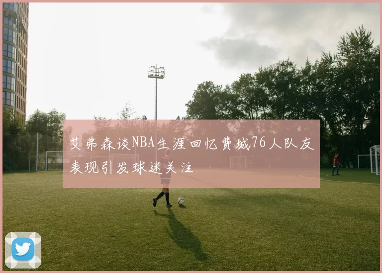 艾弗森谈NBA生涯回忆费城76人队友表现引发球迷关注