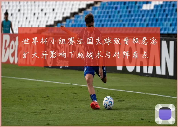 世界杯小组赛法国失球致晋级悬念扩大并影响下轮战术与对阵看点