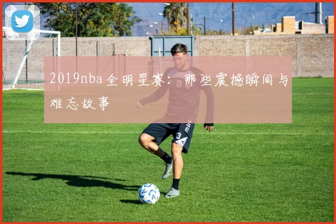 2019nba全明星赛：那些震撼瞬间与难忘故事