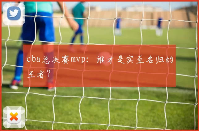 cba总决赛mvp：谁才是实至名归的王者？